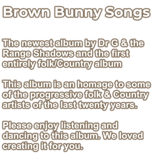 Brown Bunny Songs  The newest album by Dr G & the Range Shadows and the first entirely folk/Country album  This album is an homage to some of the progressive folk & Country artists of the last twenty years.  Please enjoy listening and dancing to this album. We loved creating it for you.