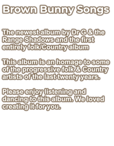Brown Bunny Songs  The newest album by Dr G & the Range Shadows and the first entirely folk/Country album  This album is an homage to some of the progressive folk & Country artists of the last twenty years.  Please enjoy listening and dancing to this album. We loved creating it for you.