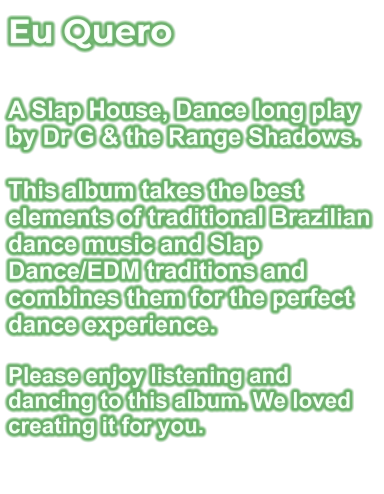 Eu Quero  A Slap House, Dance long play by Dr G & the Range Shadows.  This album takes the best elements of traditional Brazilian dance music and Slap Dance/EDM traditions and combines them for the perfect dance experience.  Please enjoy listening and dancing to this album. We loved creating it for you.