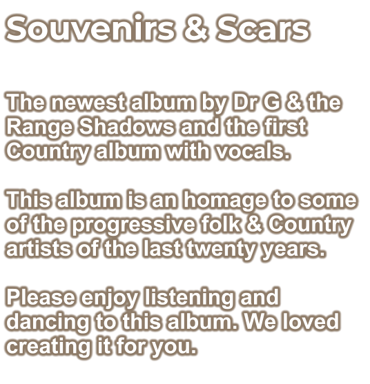 Souvenirs & Scars  The newest album by Dr G & the Range Shadows and the first Country album with vocals.  This album is an homage to some of the progressive folk & Country artists of the last twenty years.  Please enjoy listening and dancing to this album. We loved creating it for you.