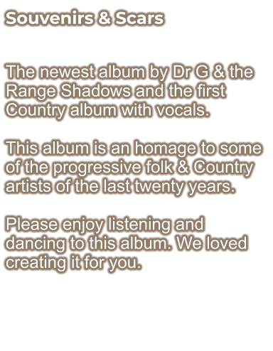 Souvenirs & Scars  The newest album by Dr G & the Range Shadows and the first Country album with vocals.  This album is an homage to some of the progressive folk & Country artists of the last twenty years.  Please enjoy listening and dancing to this album. We loved creating it for you.