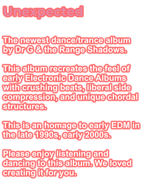 Unexpected  The newest dance/trance album by Dr G & the Range Shadows.  This album recreates the feel of early Electronic Dance Albums with crushing beats, liberal side compression, and unique chordal structures.  This is an homage to early EDM in the late 1990s, early 2000s.  Please enjoy listening and dancing to this album. We loved creating it for you.